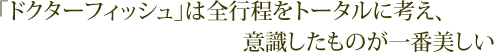 「ドクターフィッシュ」は全行程をトータルに考え、意識したものが一番美しい