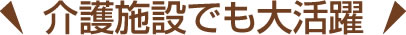 介護施設でも大活躍