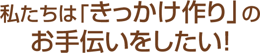 私たちは「きっかけ作り」のお手伝いをしたい!!!
