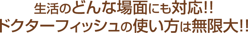 生活のどんな場面にも対応!!ドクターフィッシュの使い方は無限大!!