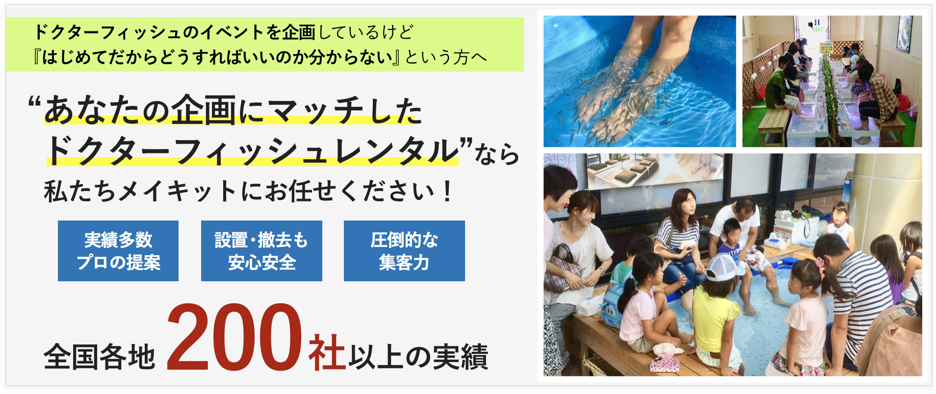 ドクターフィッシュのイベントを企画しているけど 『はじめてだからどうすればいいのか分からない』という方へ “あなたの企画にマッチした ドクターフィッシュレンタル”なら 私たちメイキットにお任せください!実績多数 プロの提案 設置・撤去も 安心安全 圧倒的な 集客力 全国各地200 社以上の実績